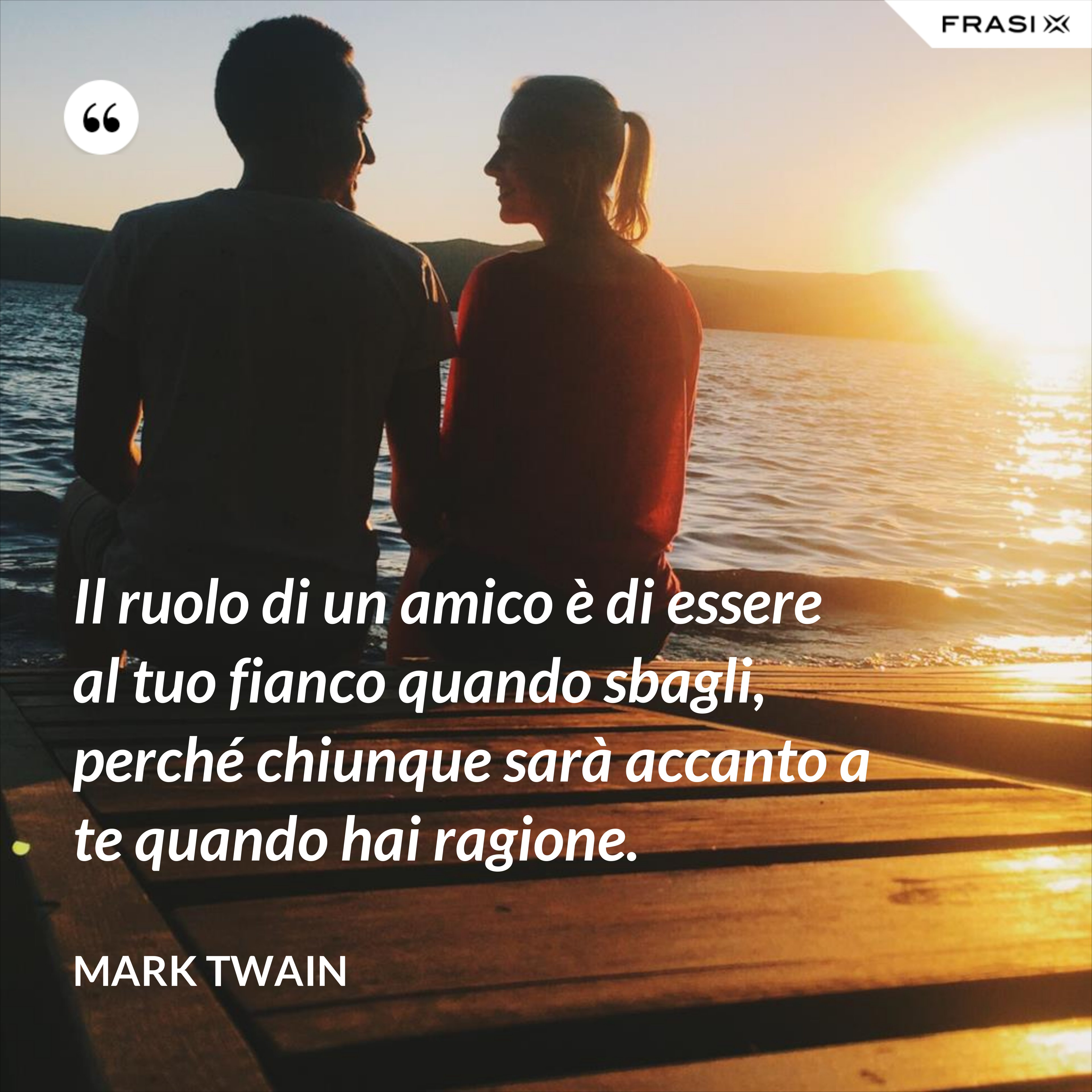 Il ruolo di un amico è di essere al tuo fianco quando sbagli, perché chiunque sarà accanto a te quando hai ragione. - Mark Twain