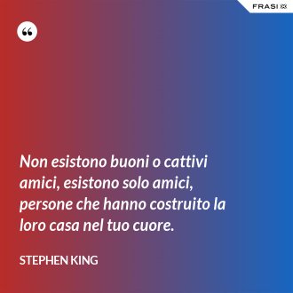 Non esistono buoni o cattivi amici, esistono solo amici, persone che hanno costruito la loro casa nel tuo cuore. - Stephen King