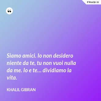 Siamo amici. Io non desidero niente da te, tu non vuoi nulla da me. Io e te… dividiamo la vita. - Khalil Gibran