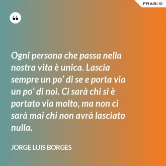 Ogni persona che passa nella nostra vita è unica. Lascia sempre un po’ di se e porta via un po’ di noi. Ci sarà chi si è portato via molto, ma non ci sarà mai chi non avrà lasciato nulla. - Jorge Luis Borges