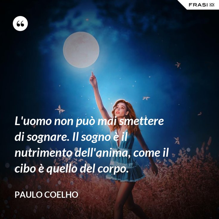 L'uomo non può mai smettere di sognare. Il sogno è il nutrimento dell