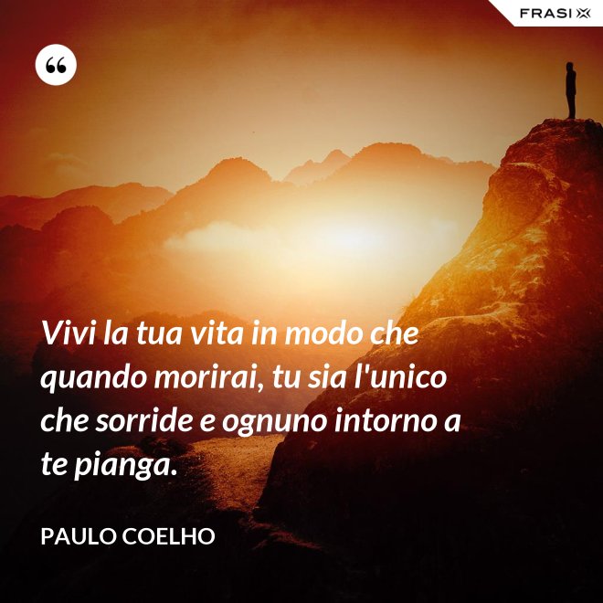 Vivi la tua vita in modo che quando morirai, tu sia l'unico che sorride e ognuno intorno a te pianga. - Paulo Coelho