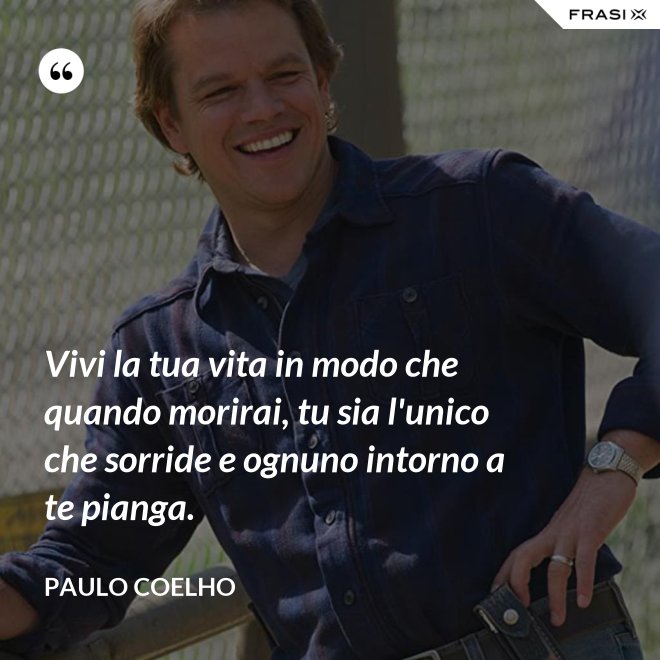 Vivi la tua vita in modo che quando morirai, tu sia l'unico che sorride e ognuno intorno a te pianga. - Paulo Coelho