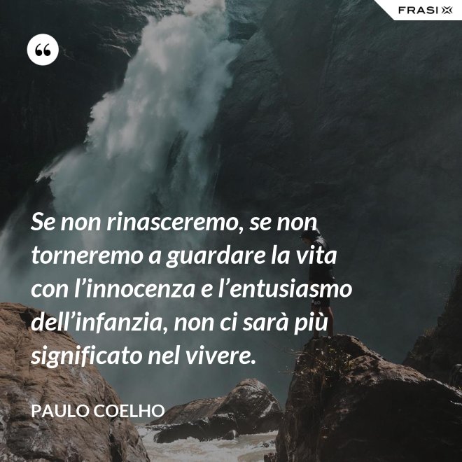Se non rinasceremo, se non torneremo a guardare la vita con l’innocenza e l’entusiasmo dell’infanzia, non ci sarà più significato nel vivere. - Paulo Coelho