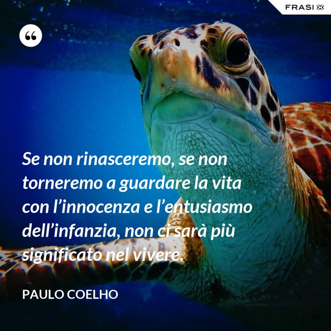 Se non rinasceremo, se non torneremo a guardare la vita con l’innocenza e l’entusiasmo dell’infanzia, non ci sarà più significato nel vivere. - Paulo Coelho