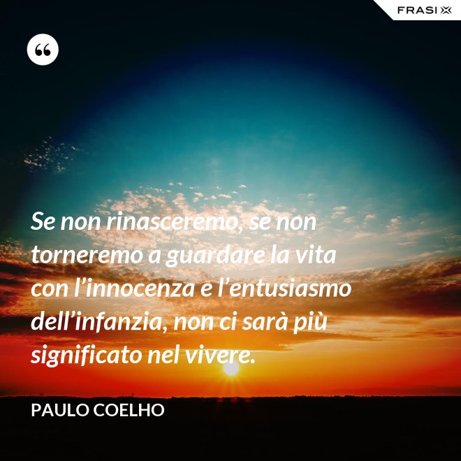 Se non rinasceremo, se non torneremo a guardare la vita con l’innocenza e l’entusiasmo dell’infanzia, non ci sarà più significato nel vivere. - Paulo Coelho