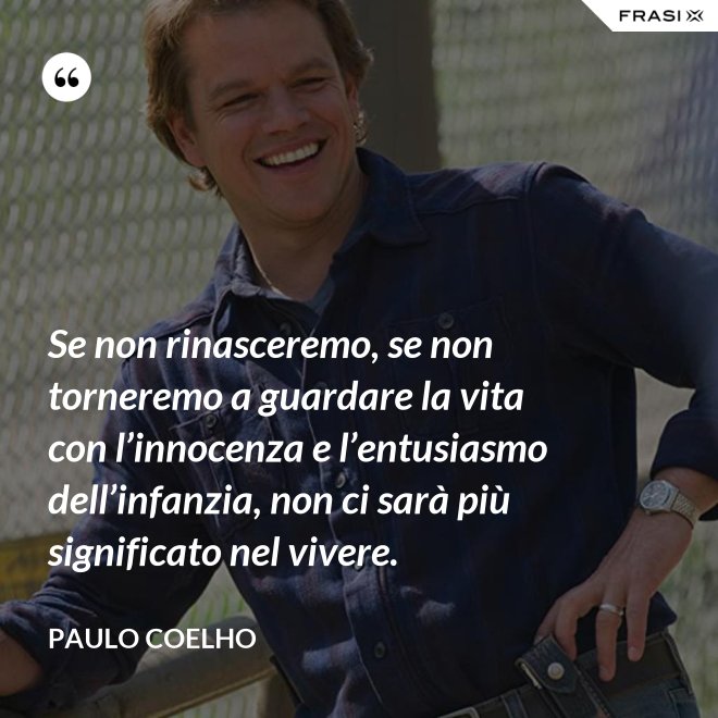 Se non rinasceremo, se non torneremo a guardare la vita con l’innocenza e l’entusiasmo dell’infanzia, non ci sarà più significato nel vivere. - Paulo Coelho