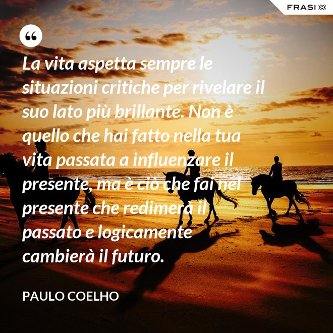 La vita aspetta sempre le situazioni critiche per rivelare il suo lato più brillante. Non è quello che hai fatto nella tua vita passata a influenzare il presente, ma è ciò che fai nel presente che redimerà il passato e logicamente cambierà il futuro. - Paulo Coelho