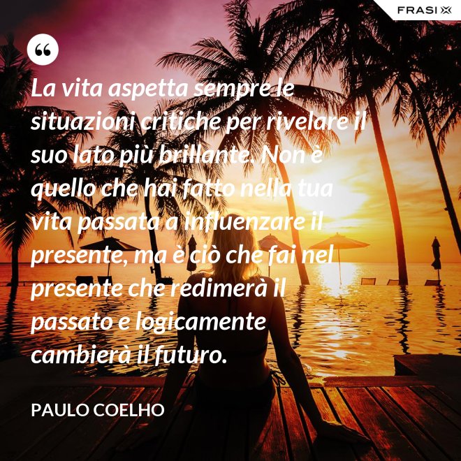 La vita aspetta sempre le situazioni critiche per rivelare il suo lato più brillante. Non è quello che hai fatto nella tua vita passata a influenzare il presente, ma è ciò che fai nel presente che redimerà il passato e logicamente cambierà il futuro. - Paulo Coelho
