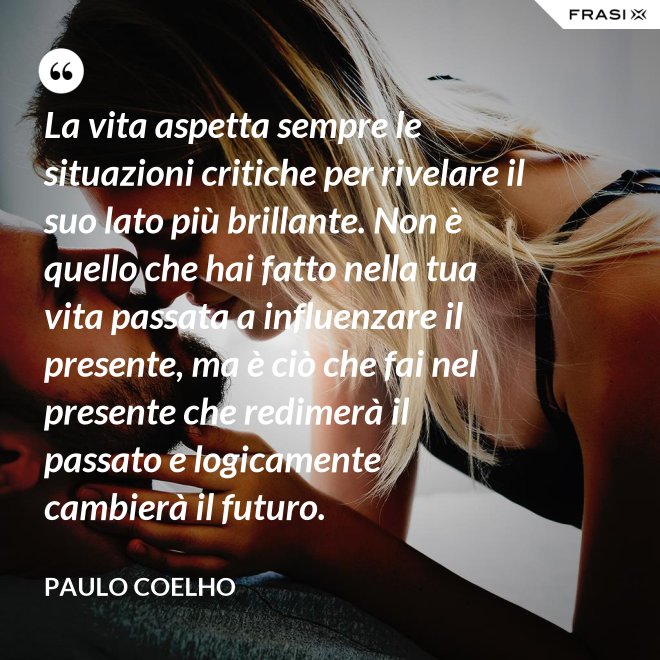 La vita aspetta sempre le situazioni critiche per rivelare il suo lato più brillante. Non è quello che hai fatto nella tua vita passata a influenzare il presente, ma è ciò che fai nel presente che redimerà il passato e logicamente cambierà il futuro. - Paulo Coelho
