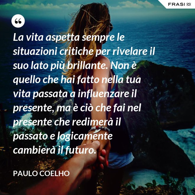 La vita aspetta sempre le situazioni critiche per rivelare il suo lato più brillante. Non è quello che hai fatto nella tua vita passata a influenzare il presente, ma è ciò che fai nel presente che redimerà il passato e logicamente cambierà il futuro. - Paulo Coelho