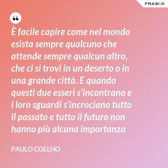 È facile capire come nel mondo esista sempre qualcuno che attende sempre qualcun altro, che ci si trovi in un deserto o in una grande città. E quando questi due esseri s’incontrano e i loro sguardi s’incrociano tutto il passato e tutto il futuro non hanno più alcuna importanza - Paulo Coelho
