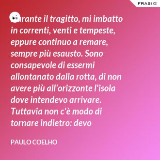 Durante il tragitto, mi imbatto in correnti, venti e tempeste, eppure continuo a remare, sempre più esausto. Sono consapevole di essermi allontanato dalla rotta, di non avere più all'orizzonte l'isola dove intendevo arrivare. Tuttavia non c'è modo di tornare indietro: devo proseguire comunque, oppure mi troverò sperso in mezzo all'oceano. - Paulo Coelho