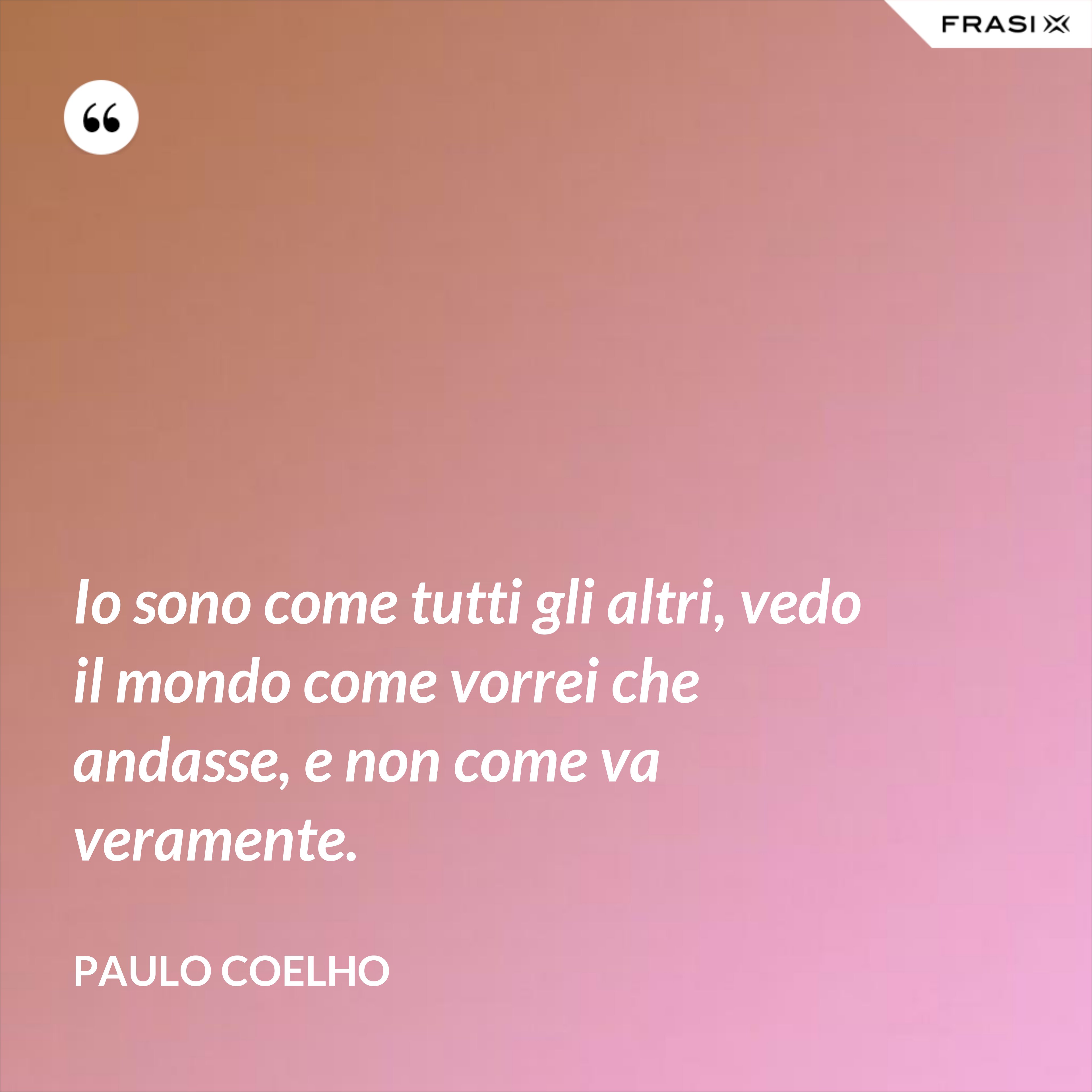 Io sono come tutti gli altri, vedo il mondo come vorrei che andasse, e non come va veramente. - Paulo Coelho