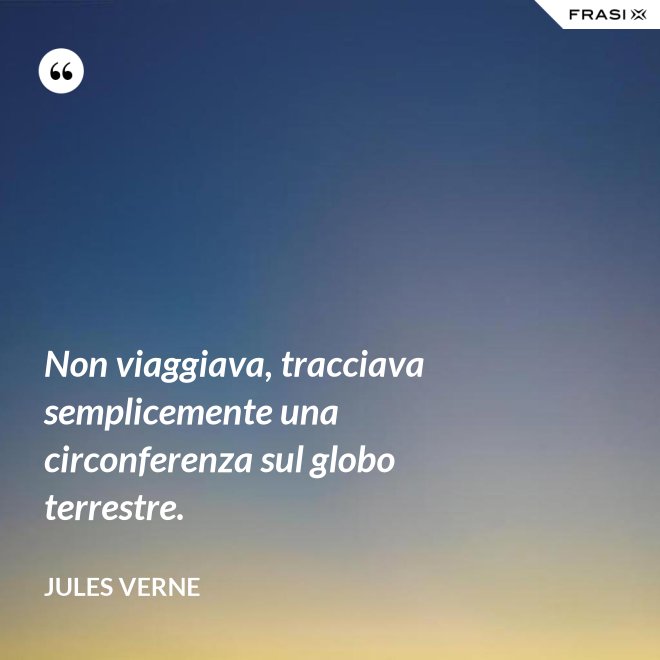 Non viaggiava, tracciava semplicemente una circonferenza sul globo terrestre. - Jules Verne