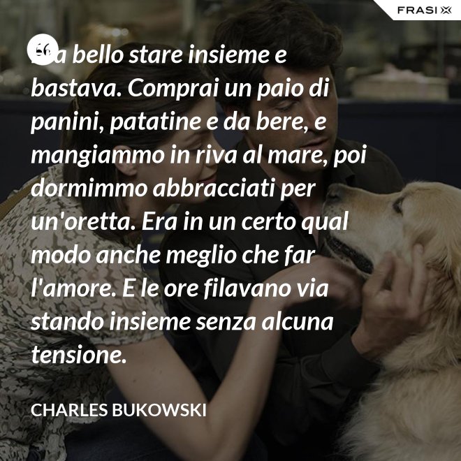 Era bello stare insieme e bastava. Comprai un paio di panini, patatine e da bere, e mangiammo in riva al mare, poi dormimmo abbracciati per un'oretta. Era in un certo qual modo anche meglio che far l'amore. E le ore filavano via stando insieme senza alcuna tensione. - Charles Bukowski