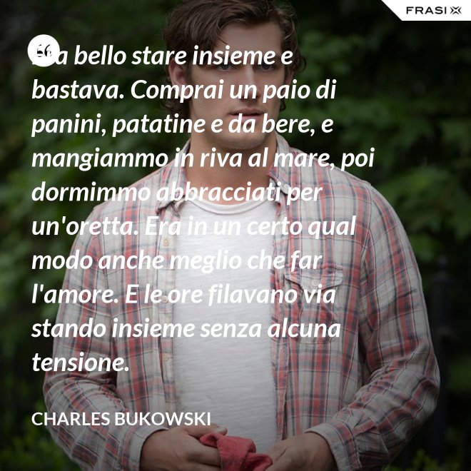 Era bello stare insieme e bastava. Comprai un paio di panini, patatine e da bere, e mangiammo in riva al mare, poi dormimmo abbracciati per un'oretta. Era in un certo qual modo anche meglio che far l'amore. E le ore filavano via stando insieme senza alcuna tensione. - Charles Bukowski