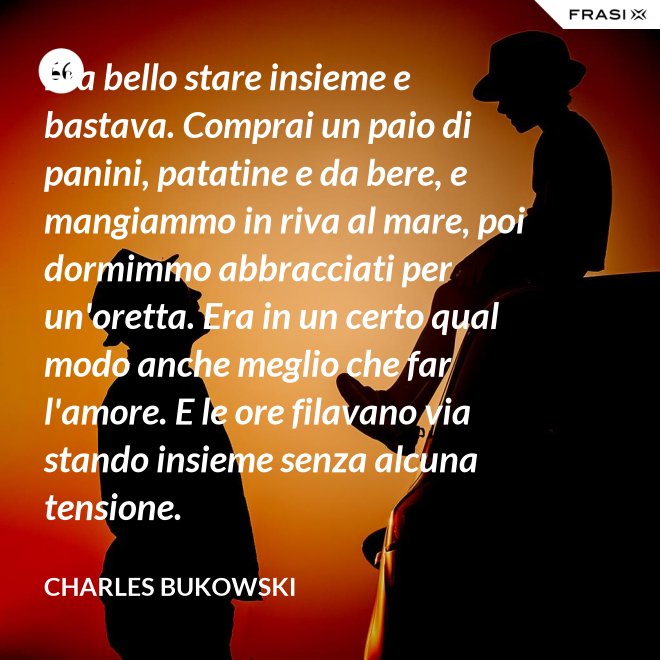 Era bello stare insieme e bastava. Comprai un paio di panini, patatine e da bere, e mangiammo in riva al mare, poi dormimmo abbracciati per un'oretta. Era in un certo qual modo anche meglio che far l'amore. E le ore filavano via stando insieme senza alcuna tensione. - Charles Bukowski
