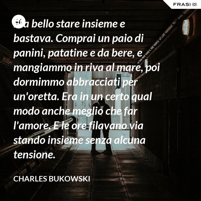 Era bello stare insieme e bastava. Comprai un paio di panini, patatine e da bere, e mangiammo in riva al mare, poi dormimmo abbracciati per un'oretta. Era in un certo qual modo anche meglio che far l'amore. E le ore filavano via stando insieme senza alcuna tensione. - Charles Bukowski