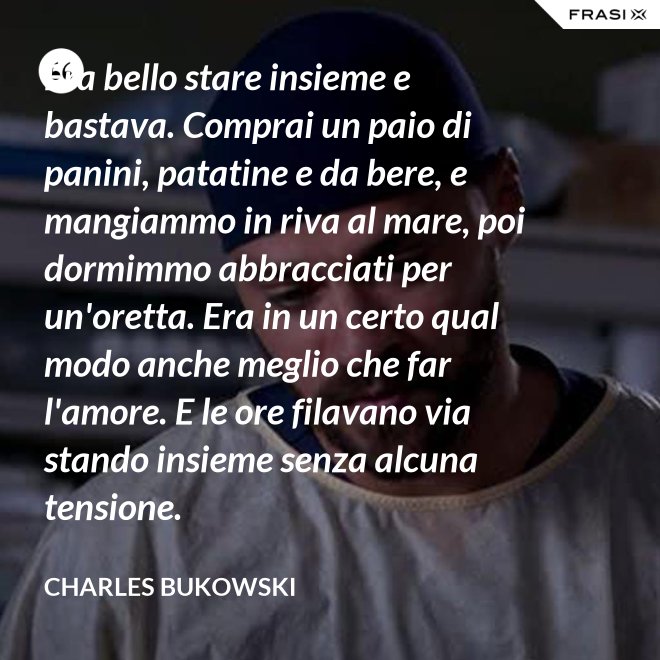 Era bello stare insieme e bastava. Comprai un paio di panini, patatine e da bere, e mangiammo in riva al mare, poi dormimmo abbracciati per un'oretta. Era in un certo qual modo anche meglio che far l'amore. E le ore filavano via stando insieme senza alcuna tensione. - Charles Bukowski