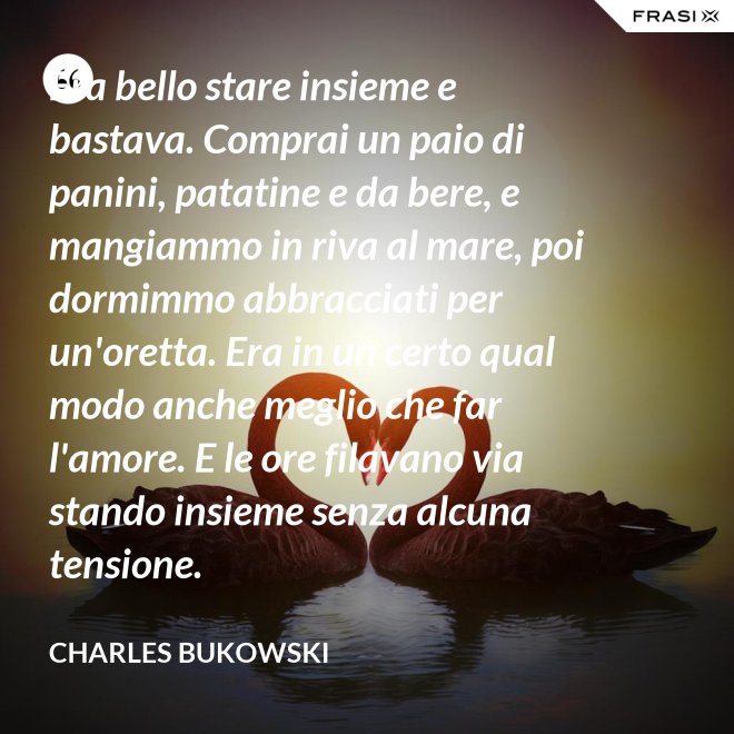 Era bello stare insieme e bastava. Comprai un paio di panini, patatine e da bere, e mangiammo in riva al mare, poi dormimmo abbracciati per un'oretta. Era in un certo qual modo anche meglio che far l'amore. E le ore filavano via stando insieme senza alcuna tensione. - Charles Bukowski