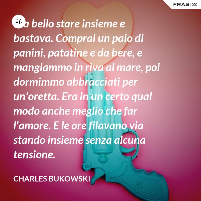 Era bello stare insieme e bastava. Comprai un paio di panini, patatine e da bere, e mangiammo in riva al mare, poi dormimmo abbracciati per un'oretta. Era in un certo qual modo anche meglio che far l'amore. E le ore filavano via stando insieme senza alcuna tensione. - Charles Bukowski