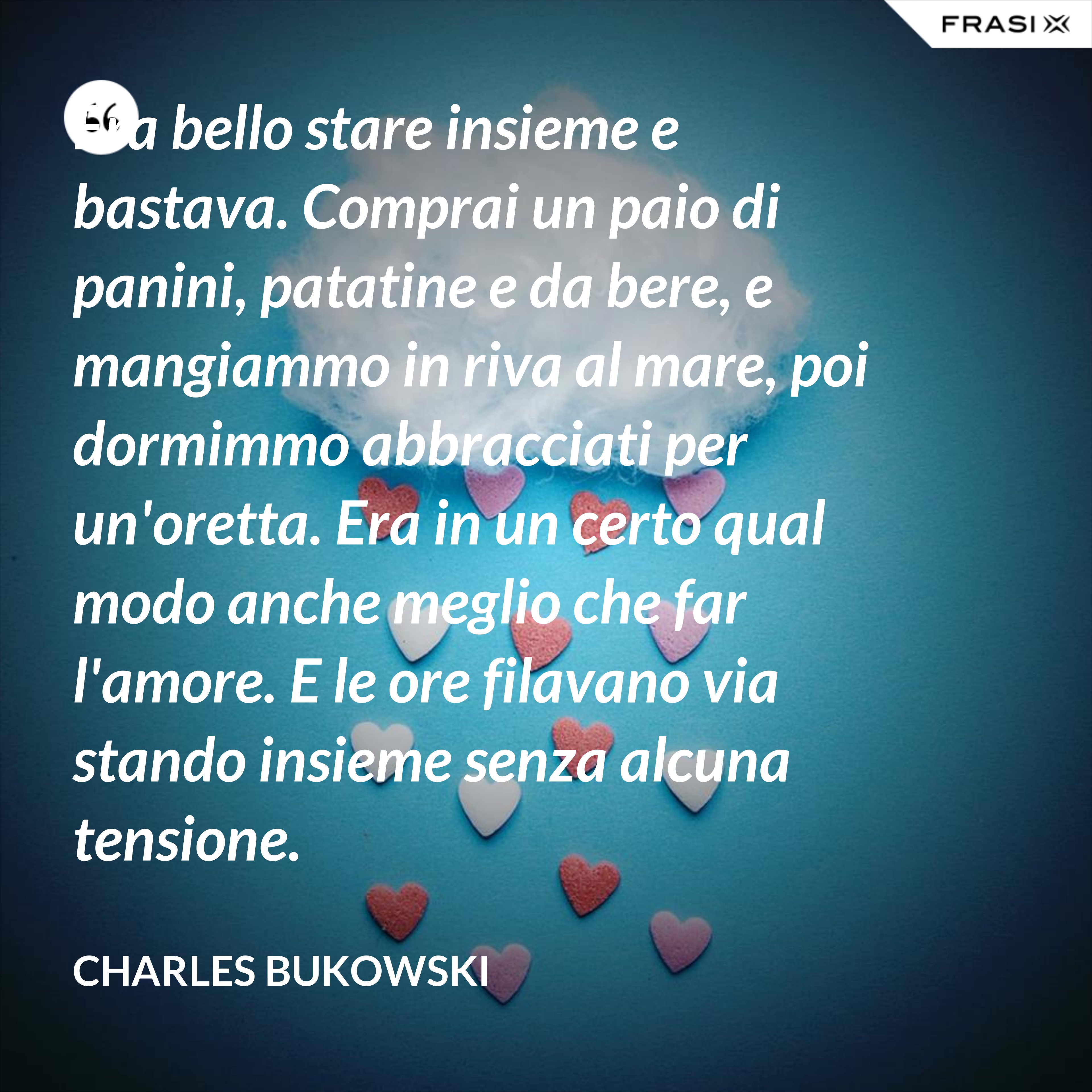 Era bello stare insieme e bastava. Comprai un paio di panini, patatine e da bere, e mangiammo in riva al mare, poi dormimmo abbracciati per un'oretta. Era in un certo qual modo anche meglio che far l'amore. E le ore filavano via stando insieme senza alcuna tensione. - Charles Bukowski