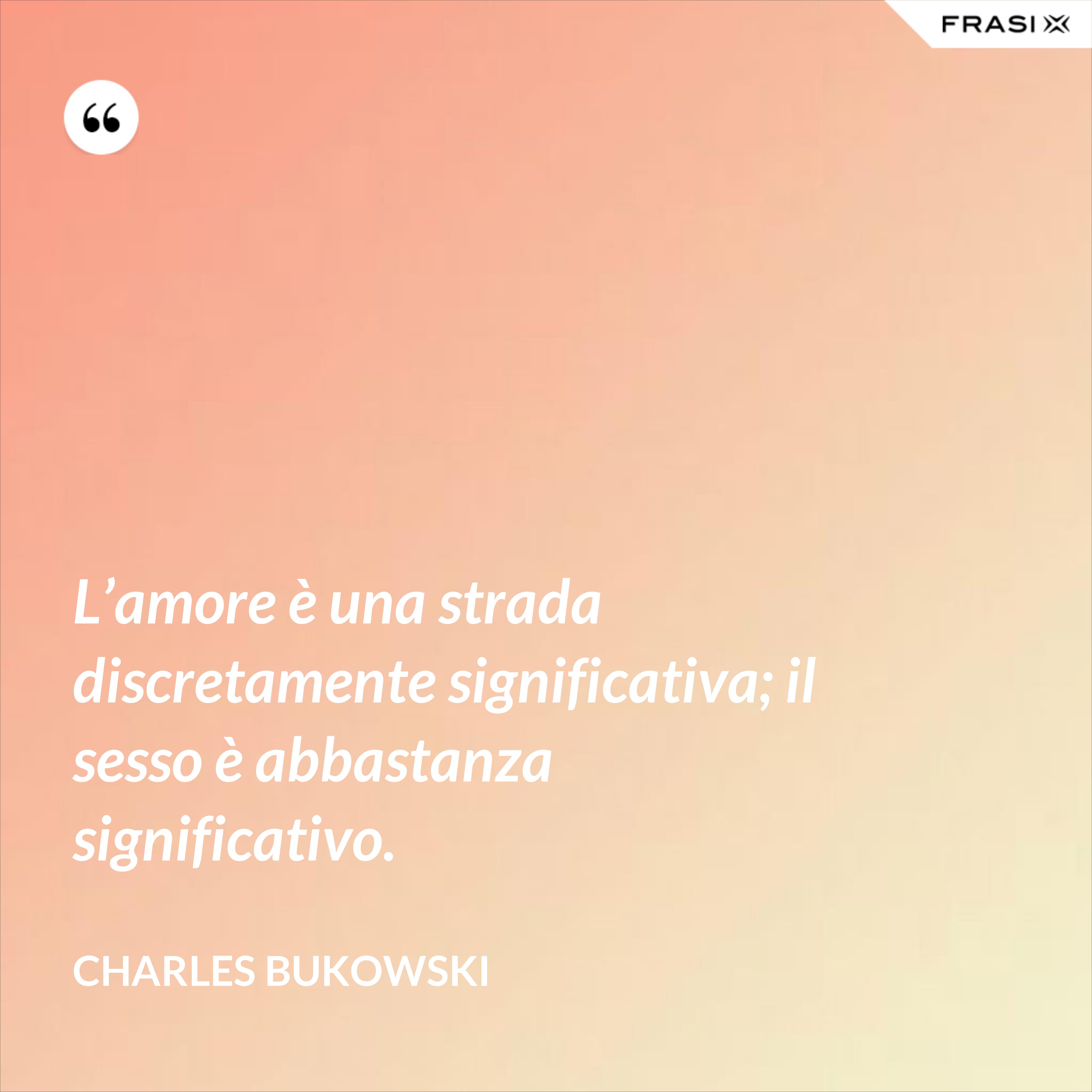 L’amore è una strada discretamente significativa; il sesso è abbastanza significativo. - Charles Bukowski
