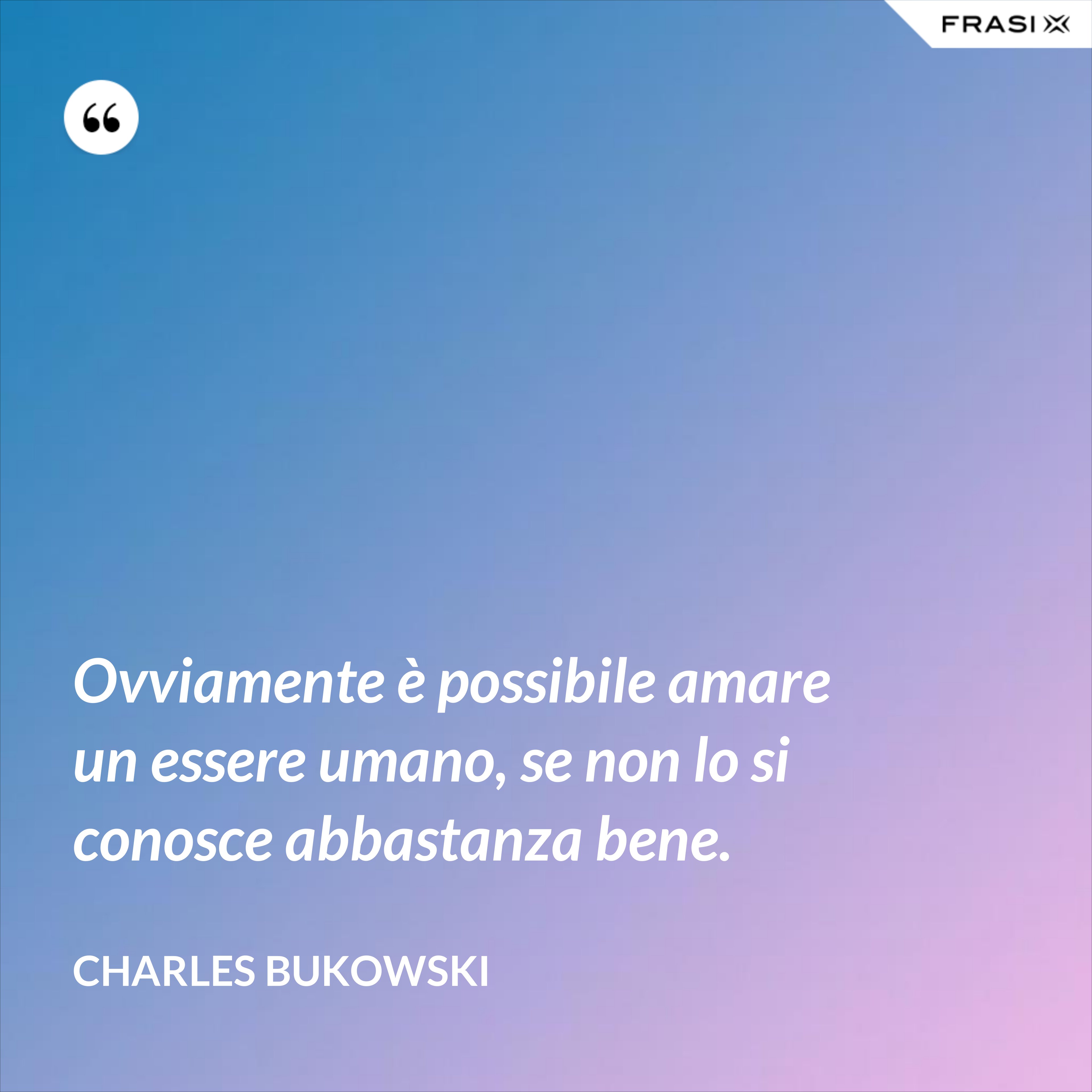 Ovviamente è possibile amare un essere umano, se non lo si conosce abbastanza bene. - Charles Bukowski