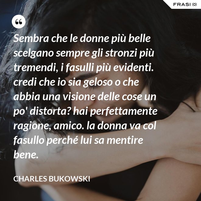 Sembra che le donne più belle scelgano sempre gli stronzi più tremendi, i fasulli più evidenti. credi che io sia geloso o che abbia una visione delle cose un po' distorta? hai perfettamente ragione, amico. la donna va col fasullo perché lui sa mentire bene. - Charles Bukowski
