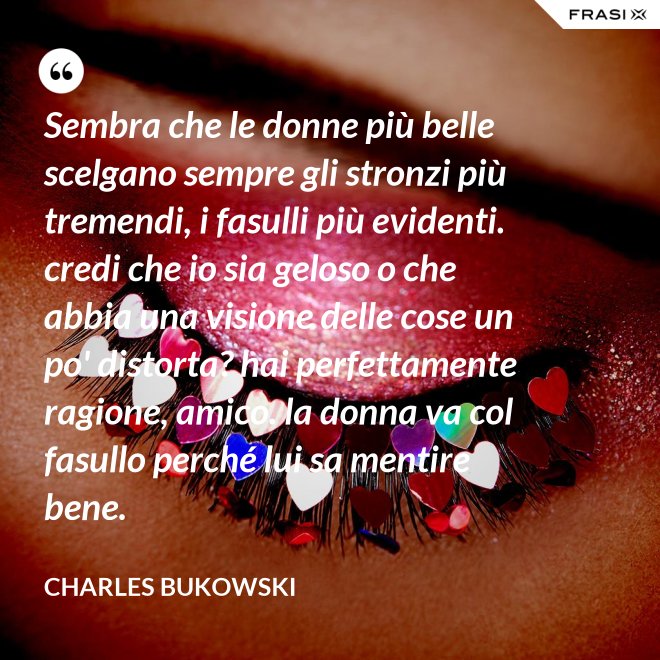 Sembra che le donne più belle scelgano sempre gli stronzi più tremendi, i fasulli più evidenti. credi che io sia geloso o che abbia una visione delle cose un po' distorta? hai perfettamente ragione, amico. la donna va col fasullo perché lui sa mentire bene. - Charles Bukowski