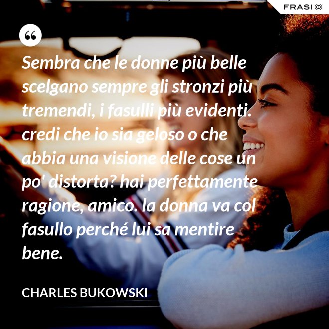 Sembra che le donne più belle scelgano sempre gli stronzi più tremendi, i fasulli più evidenti. credi che io sia geloso o che abbia una visione delle cose un po' distorta? hai perfettamente ragione, amico. la donna va col fasullo perché lui sa mentire bene. - Charles Bukowski