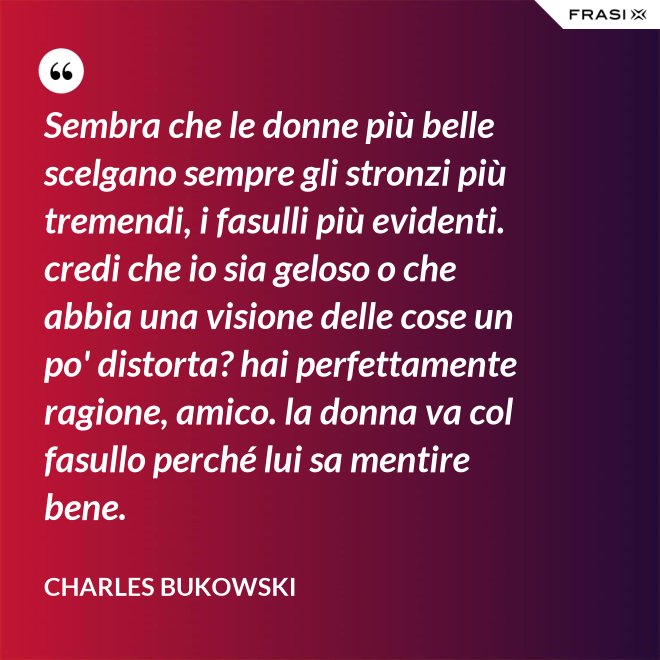 Sembra che le donne più belle scelgano sempre gli stronzi più tremendi, i fasulli più evidenti. credi che io sia geloso o che abbia una visione delle cose un po' distorta? hai perfettamente ragione, amico. la donna va col fasullo perché lui sa mentire bene. - Charles Bukowski