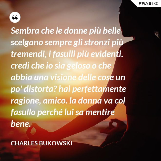 Sembra che le donne più belle scelgano sempre gli stronzi più tremendi, i fasulli più evidenti. credi che io sia geloso o che abbia una visione delle cose un po' distorta? hai perfettamente ragione, amico. la donna va col fasullo perché lui sa mentire bene. - Charles Bukowski