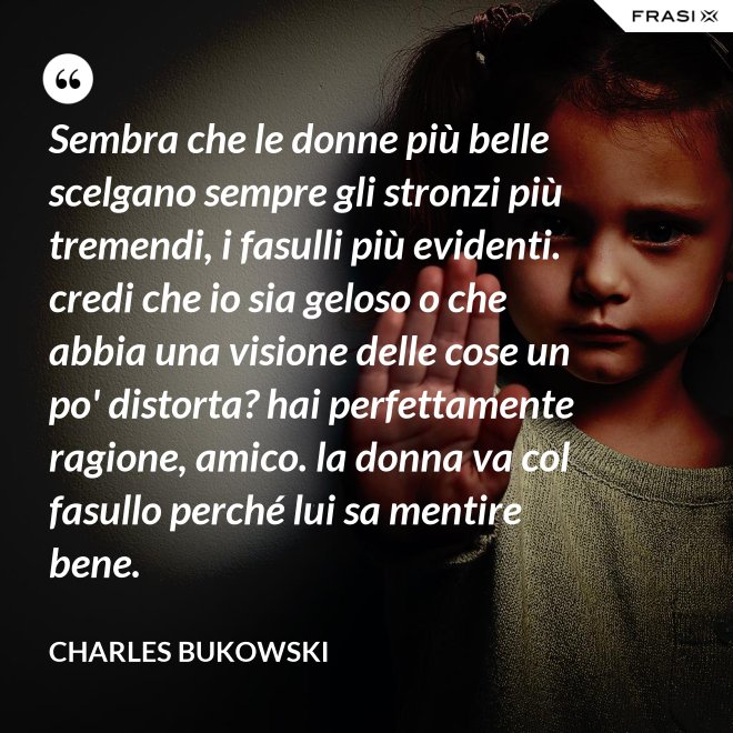 Sembra che le donne più belle scelgano sempre gli stronzi più tremendi, i fasulli più evidenti. credi che io sia geloso o che abbia una visione delle cose un po' distorta? hai perfettamente ragione, amico. la donna va col fasullo perché lui sa mentire bene. - Charles Bukowski