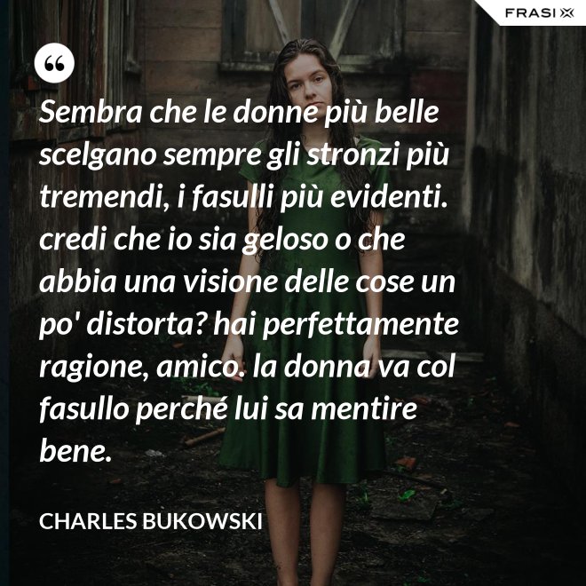 Sembra che le donne più belle scelgano sempre gli stronzi più tremendi, i fasulli più evidenti. credi che io sia geloso o che abbia una visione delle cose un po' distorta? hai perfettamente ragione, amico. la donna va col fasullo perché lui sa mentire bene. - Charles Bukowski