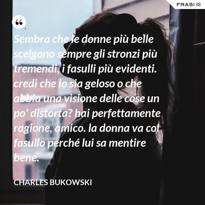 Sembra che le donne più belle scelgano sempre gli stronzi più tremendi, i fasulli più evidenti. credi che io sia geloso o che abbia una visione delle cose un po' distorta? hai perfettamente ragione, amico. la donna va col fasullo perché lui sa mentire bene. - Charles Bukowski