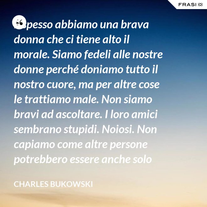 E spesso abbiamo una brava donna che ci tiene alto il morale. Siamo fedeli alle nostre donne perché doniamo tutto il nostro cuore, ma per altre cose le trattiamo male. Non siamo bravi ad ascoltare. I loro amici sembrano stupidi. Noiosi. Non capiamo come altre persone potrebbero essere anche solo un minimo interessanti - Charles Bukowski