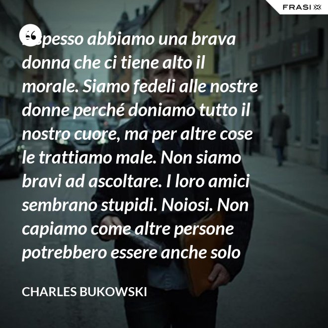 E spesso abbiamo una brava donna che ci tiene alto il morale. Siamo fedeli alle nostre donne perché doniamo tutto il nostro cuore, ma per altre cose le trattiamo male. Non siamo bravi ad ascoltare. I loro amici sembrano stupidi. Noiosi. Non capiamo come altre persone potrebbero essere anche solo un minimo interessanti - Charles Bukowski