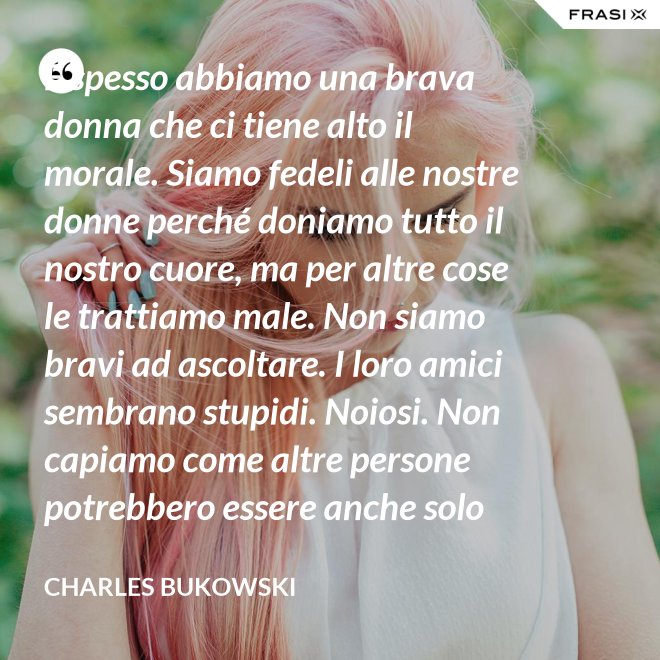 E spesso abbiamo una brava donna che ci tiene alto il morale. Siamo fedeli alle nostre donne perché doniamo tutto il nostro cuore, ma per altre cose le trattiamo male. Non siamo bravi ad ascoltare. I loro amici sembrano stupidi. Noiosi. Non capiamo come altre persone potrebbero essere anche solo un minimo interessanti - Charles Bukowski
