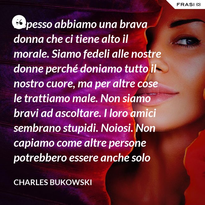 E spesso abbiamo una brava donna che ci tiene alto il morale. Siamo fedeli alle nostre donne perché doniamo tutto il nostro cuore, ma per altre cose le trattiamo male. Non siamo bravi ad ascoltare. I loro amici sembrano stupidi. Noiosi. Non capiamo come altre persone potrebbero essere anche solo un minimo interessanti - Charles Bukowski