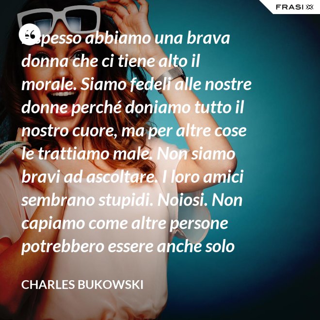 E spesso abbiamo una brava donna che ci tiene alto il morale. Siamo fedeli alle nostre donne perché doniamo tutto il nostro cuore, ma per altre cose le trattiamo male. Non siamo bravi ad ascoltare. I loro amici sembrano stupidi. Noiosi. Non capiamo come altre persone potrebbero essere anche solo un minimo interessanti - Charles Bukowski