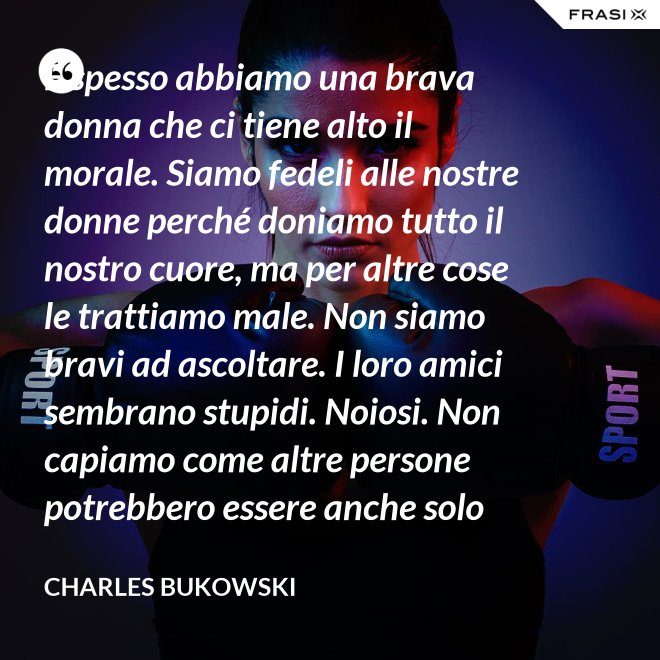 E spesso abbiamo una brava donna che ci tiene alto il morale. Siamo fedeli alle nostre donne perché doniamo tutto il nostro cuore, ma per altre cose le trattiamo male. Non siamo bravi ad ascoltare. I loro amici sembrano stupidi. Noiosi. Non capiamo come altre persone potrebbero essere anche solo un minimo interessanti - Charles Bukowski