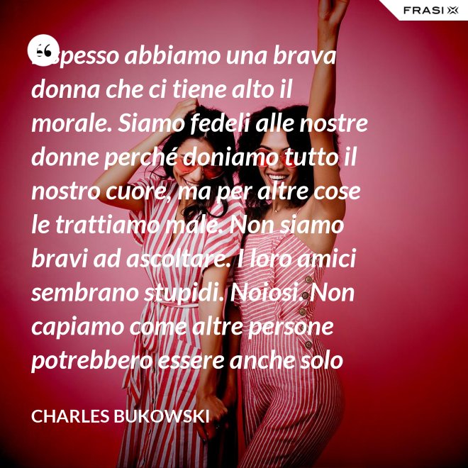 E spesso abbiamo una brava donna che ci tiene alto il morale. Siamo fedeli alle nostre donne perché doniamo tutto il nostro cuore, ma per altre cose le trattiamo male. Non siamo bravi ad ascoltare. I loro amici sembrano stupidi. Noiosi. Non capiamo come altre persone potrebbero essere anche solo un minimo interessanti - Charles Bukowski