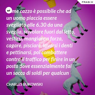 Come cazzo è possibile che ad un uomo piaccia essere svegliato alle 6.30 da una sveglia, scivolare fuori dal letto, vestirsi, mangiare a forza, cagare, pisciare, lavarsi i denti e pettinarsi, poi combattere contro il traffico per finire in un posto dove essenzialmente fai un sacco di soldi per qualcun altro e ti viene chiesto di essere grato per l'opportunità di farlo? - Charles Bukowski