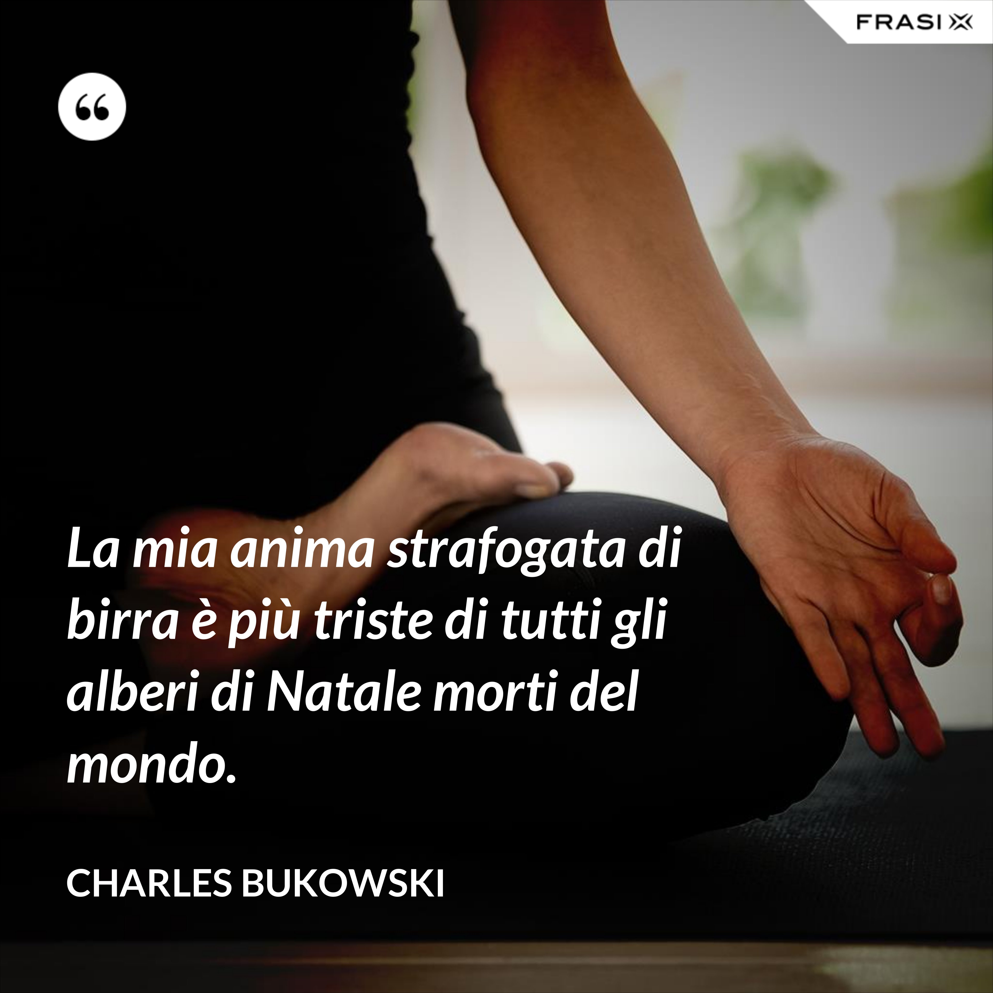 La mia anima strafogata di birra è più triste di tutti gli alberi di Natale morti del mondo. - Charles Bukowski
