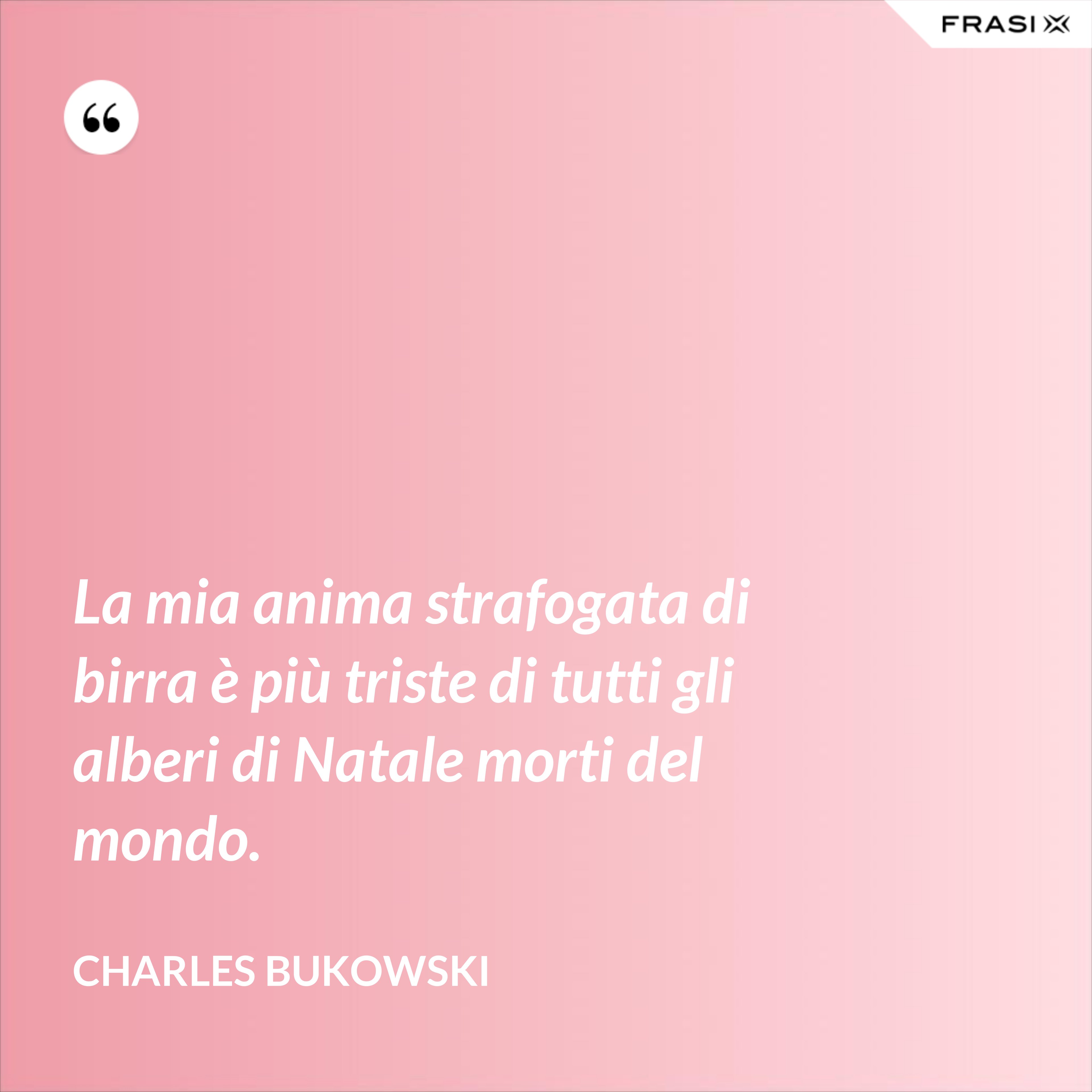 La mia anima strafogata di birra è più triste di tutti gli alberi di Natale morti del mondo. - Charles Bukowski