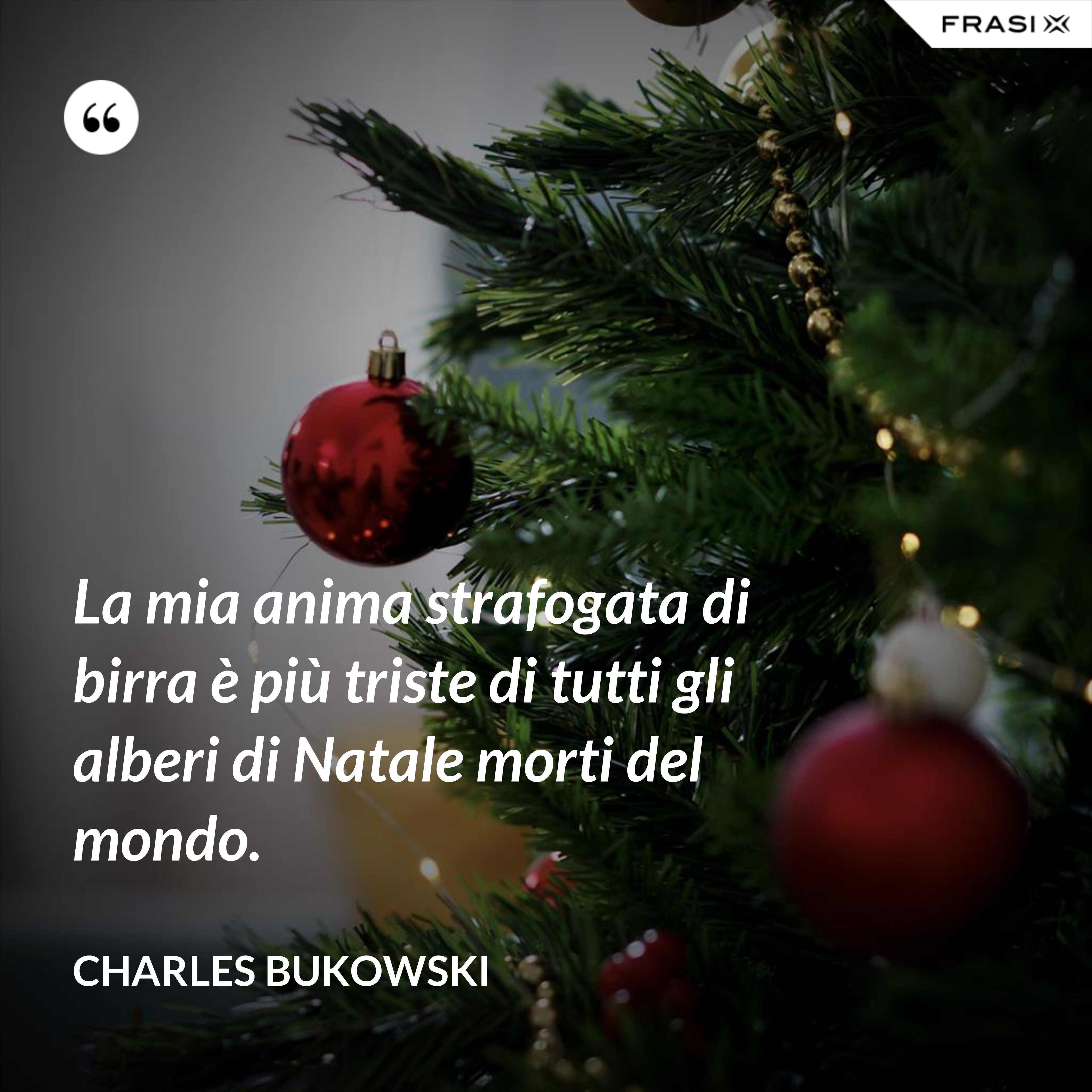 La mia anima strafogata di birra è più triste di tutti gli alberi di Natale morti del mondo. - Charles Bukowski