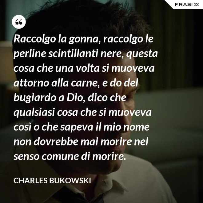 Raccolgo la gonna, raccolgo le perline scintillanti nere, questa cosa che una volta si muoveva attorno alla carne, e do del bugiardo a Dio, dico che qualsiasi cosa che si muoveva così o che sapeva il mio nome non dovrebbe mai morire nel senso comune di morire. - Charles Bukowski