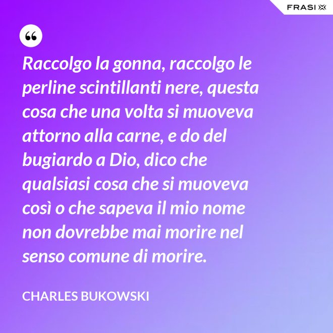 Raccolgo la gonna, raccolgo le perline scintillanti nere, questa cosa che una volta si muoveva attorno alla carne, e do del bugiardo a Dio, dico che qualsiasi cosa che si muoveva così o che sapeva il mio nome non dovrebbe mai morire nel senso comune di morire. - Charles Bukowski